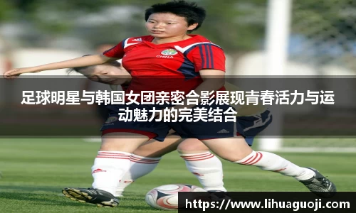 足球明星与韩国女团亲密合影展现青春活力与运动魅力的完美结合